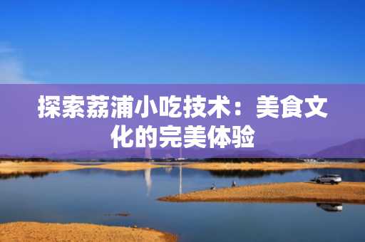 探索荔浦小吃技术：美食文化的完美体验