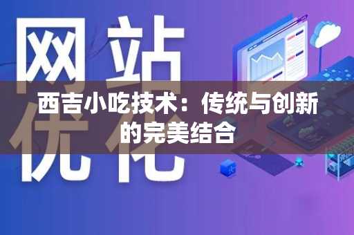西吉小吃技术：传统与创新的完美结合
