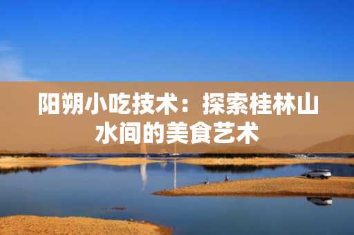 阳朔小吃技术：探索桂林山水间的美食艺术