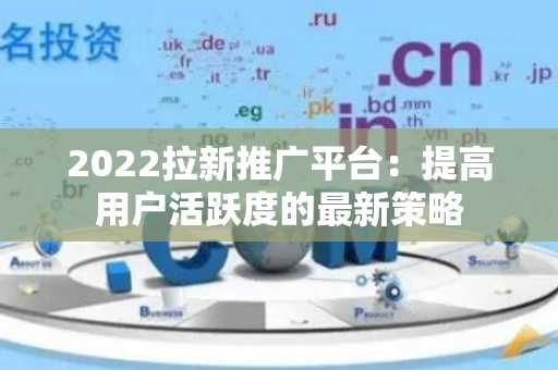 2022拉新推广平台：提高用户活跃度的最新策略