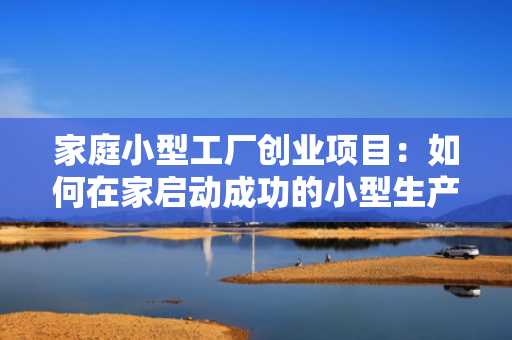 家庭小型工厂创业项目：如何在家启动成功的小型生产企业