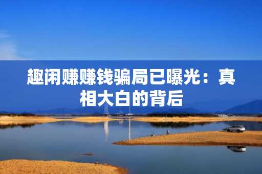 趣闲赚赚钱骗局已曝光：真相大白的背后