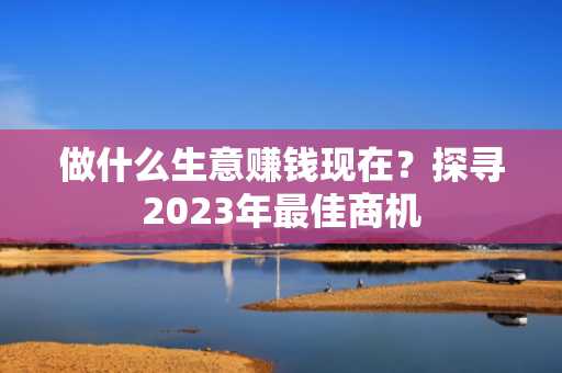 做什么生意赚钱现在？探寻2023年最佳商机