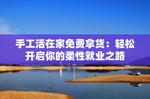手工活在家免费拿货：轻松开启你的柔性就业之路