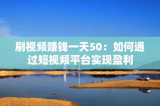 刷视频赚钱一天50：如何通过短视频平台实现盈利