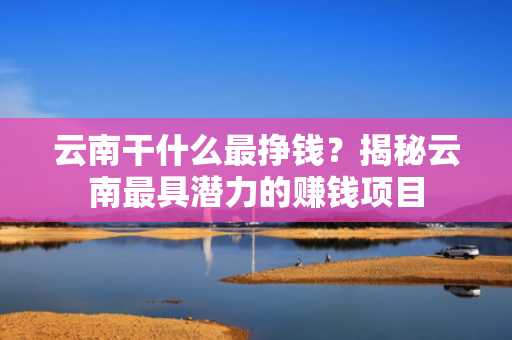 云南干什么最挣钱？揭秘云南最具潜力的赚钱项目