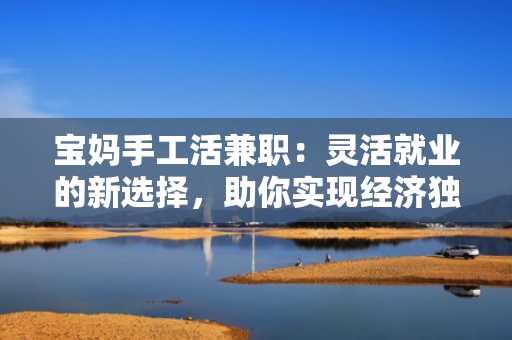 宝妈手工活兼职：灵活就业的新选择，助你实现经济独立
